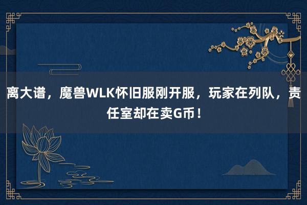 离大谱，魔兽WLK怀旧服刚开服，玩家在列队，责任室却在卖G币！