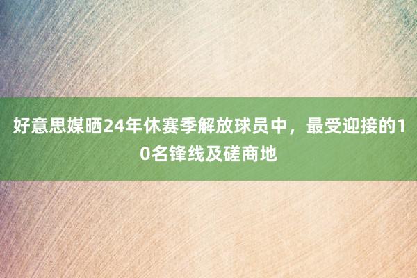 好意思媒晒24年休赛季解放球员中，最受迎接的10名锋线及磋商地