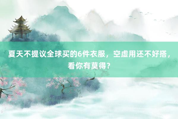 夏天不提议全球买的6件衣服，空虚用还不好搭，看你有莫得？