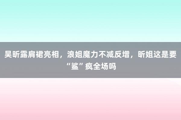 吴昕露肩裙亮相，浪姐魔力不减反增，昕姐这是要“鲨”疯全场吗