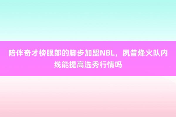 陪伴奇才榜眼郎的脚步加盟NBL，夙昔烽火队内线能提高选秀行情吗