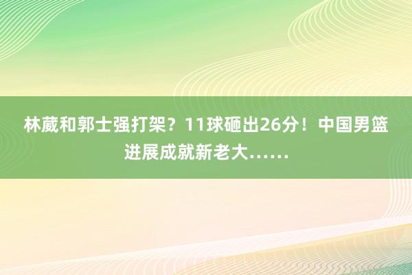 林葳和郭士强打架？11球砸出26分！中国男篮进展成就新老大……