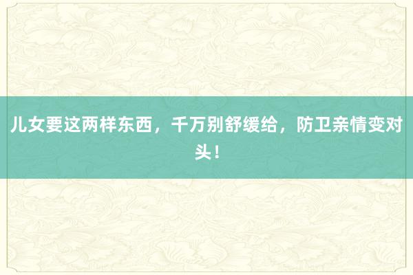 儿女要这两样东西，千万别舒缓给，防卫亲情变对头！