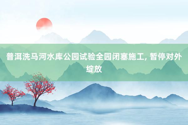 普洱洗马河水库公园试验全园闭塞施工, 暂停对外绽放