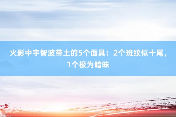 火影中宇智波带土的5个面具：2个斑纹似十尾，1个极为暗昧