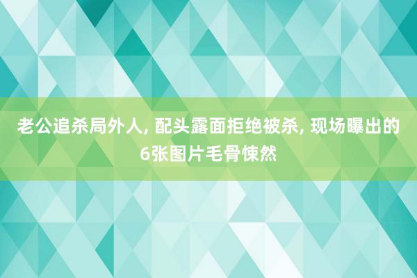 老公追杀局外人, 配头露面拒绝被杀, 现场曝出的6张图片毛骨悚然