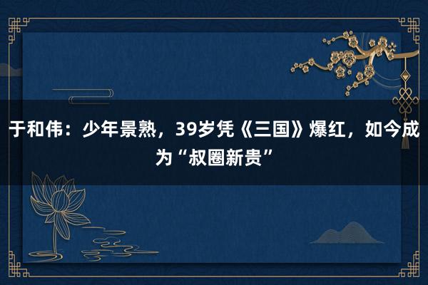 于和伟：少年景熟，39岁凭《三国》爆红，如今成为“叔圈新贵”