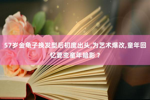 57岁金龟子换发型后初度出头,为艺术爆改,童年回忆要变童年暗影 ?