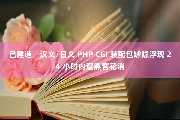 已建造，汉文/日文 PHP CGI 装配包罅隙浮现 24 小时内遭黑客花消