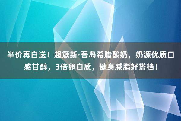 半价再白送！超簇新·吾岛希腊酸奶，奶源优质口感甘醇，3倍卵白质，健身减脂好搭档！