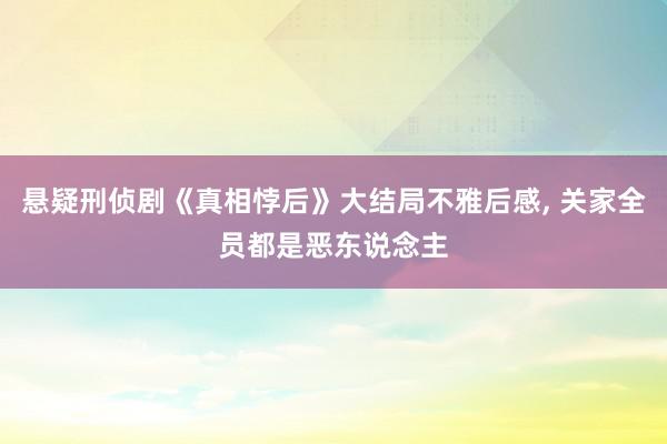 悬疑刑侦剧《真相悖后》大结局不雅后感, 关家全员都是恶东说念主