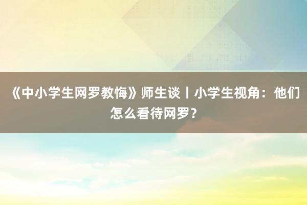 《中小学生网罗教悔》师生谈丨小学生视角：他们怎么看待网罗？