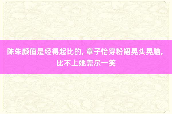 陈朱颜值是经得起比的, 章子怡穿粉裙晃头晃脑, 比不上她莞尔一笑