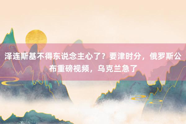 泽连斯基不得东说念主心了？要津时分，俄罗斯公布重磅视频，乌克兰急了