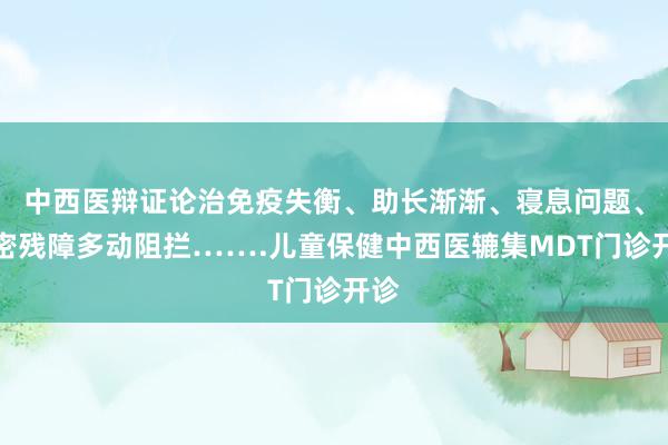 中西医辩证论治免疫失衡、助长渐渐、寝息问题、缜密残障多动阻拦…….儿童保健中西医辘集MDT门诊开诊