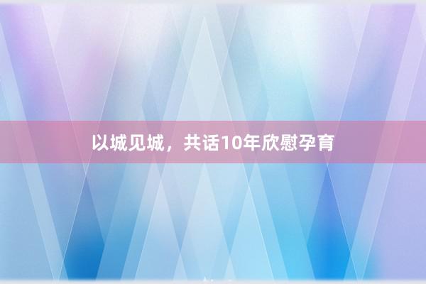 以城见城，共话10年欣慰孕育