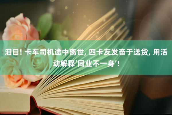 泪目! 卡车司机途中离世, 四卡友发奋于送货, 用活动解释‘同业不一身’!