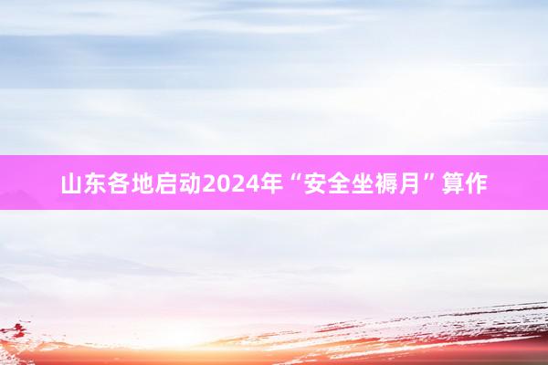 山东各地启动2024年“安全坐褥月”算作