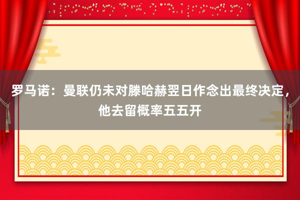 罗马诺：曼联仍未对滕哈赫翌日作念出最终决定，他去留概率五五开