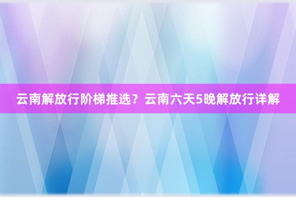 云南解放行阶梯推选？云南六天5晚解放行详解