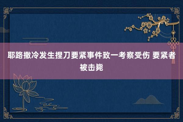 耶路撒冷发生捏刀要紧事件致一考察受伤 要紧者被击毙