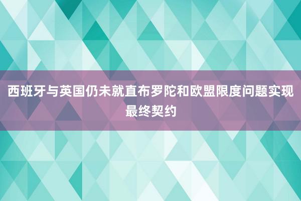 西班牙与英国仍未就直布罗陀和欧盟限度问题实现最终契约